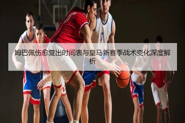 姆巴佩伤愈复出时间表与皇马新赛季战术变化深度解析