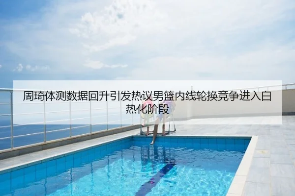 周琦体测数据回升引发热议男篮内线轮换竞争进入白热化阶段