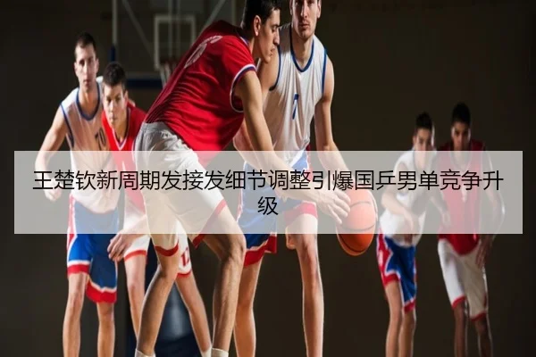 王楚钦新周期发接发细节调整引爆国乒男单竞争升级
