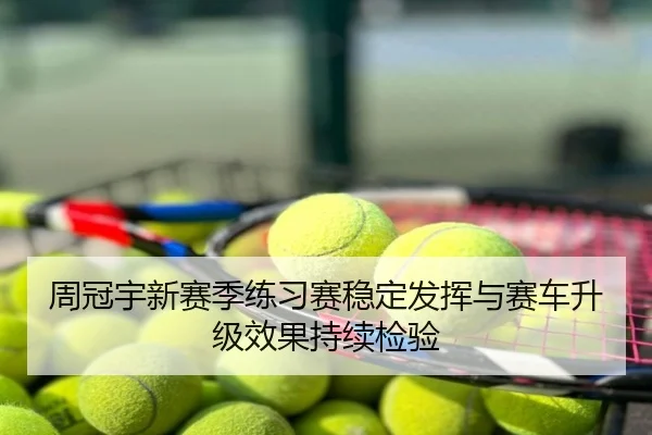 周冠宇新赛季练习赛稳定发挥与赛车升级效果持续检验