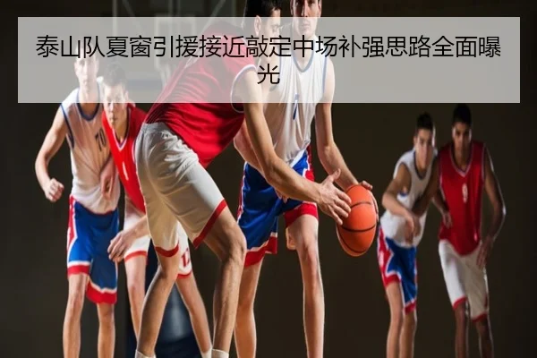泰山队夏窗引援接近敲定中场补强思路全面曝光