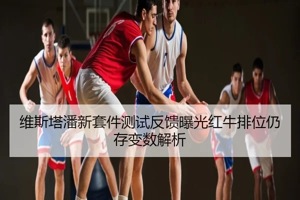 维斯塔潘新套件测试反馈曝光红牛排位仍存变数解析