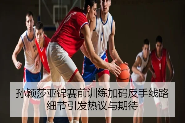 孙颖莎亚锦赛前训练加码反手线路细节引发热议与期待
