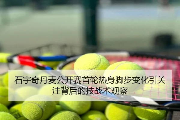 石宇奇丹麦公开赛首轮热身脚步变化引关注背后的技战术观察